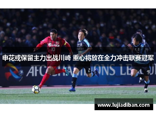 申花或保留主力出战川崎 重心将放在全力冲击联赛冠军 申花或保留主力出战川崎 重心将放在全力冲击联赛冠军